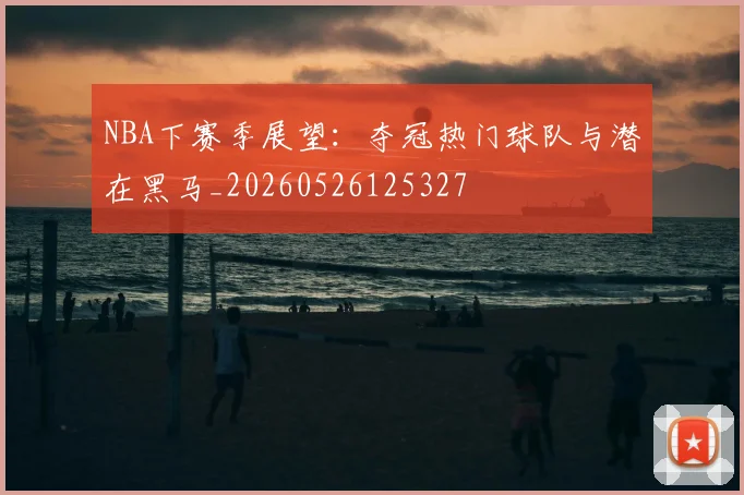 NBA下赛季展望:夺冠热门球队与潜在黑马_20260526125327