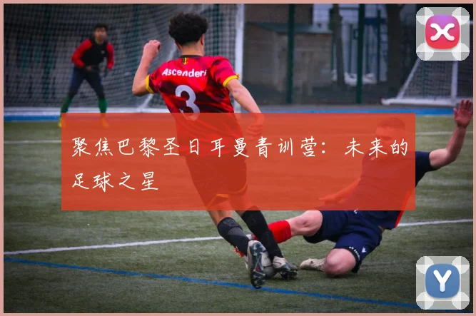 聚焦巴黎圣日耳曼青训营:未来的足球之星